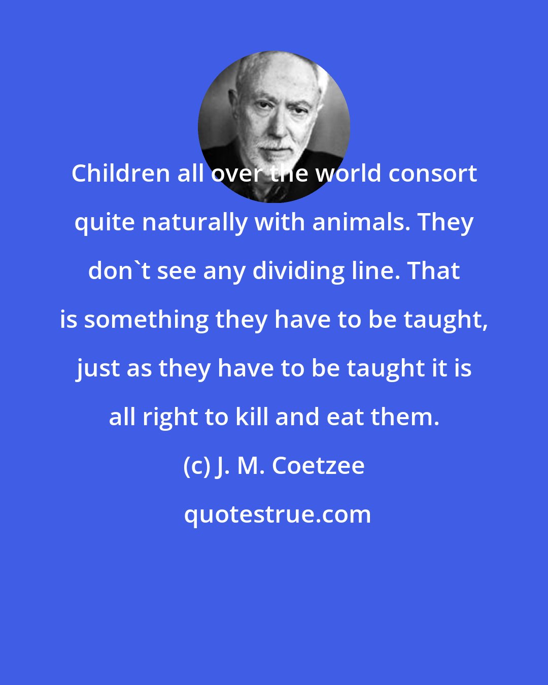 J. M. Coetzee: Children all over the world consort quite naturally with animals. They don't see any dividing line. That is something they have to be taught, just as they have to be taught it is all right to kill and eat them.