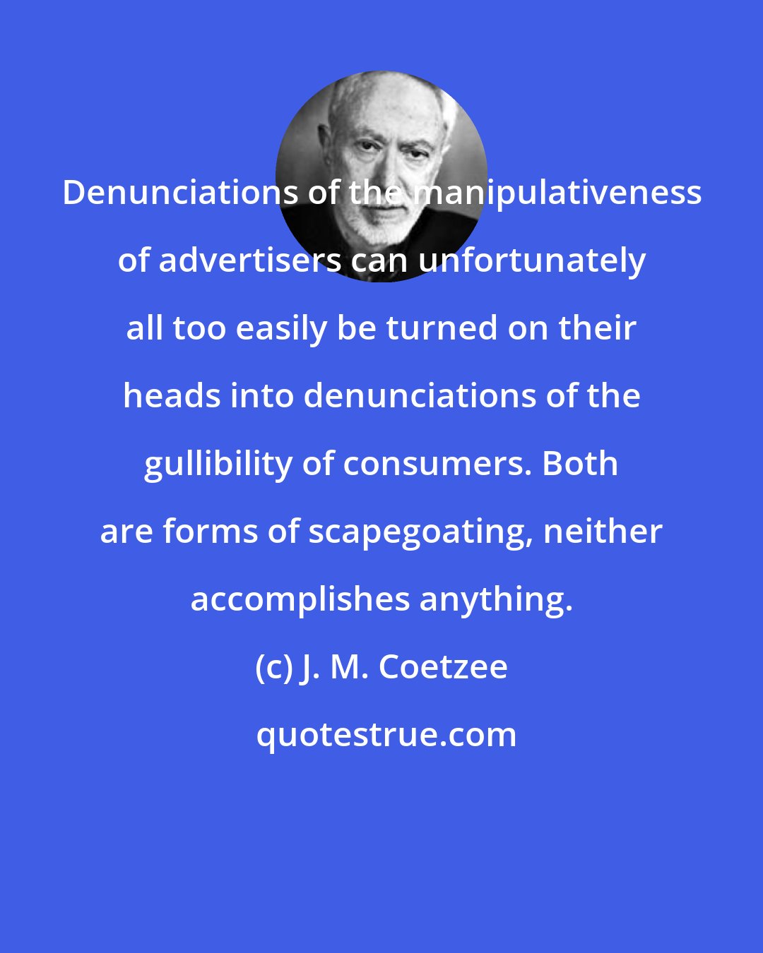 J. M. Coetzee: Denunciations of the manipulativeness of advertisers can unfortunately all too easily be turned on their heads into denunciations of the gullibility of consumers. Both are forms of scapegoating, neither accomplishes anything.