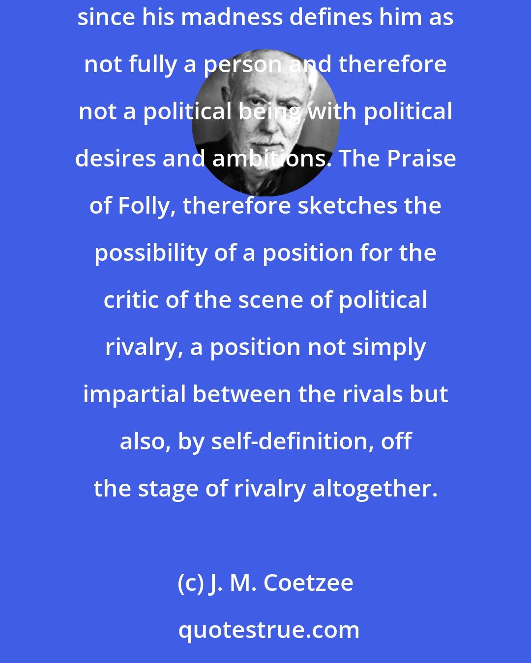 J. M. Coetzee: Erasmus dramatizes a well-established political position: that of the fool who claims license to criticize all and sundry without reprisal, since his madness defines him as not fully a person and therefore not a political being with political desires and ambitions. The Praise of Folly, therefore sketches the possibility of a position for the critic of the scene of political rivalry, a position not simply impartial between the rivals but also, by self-definition, off the stage of rivalry altogether.