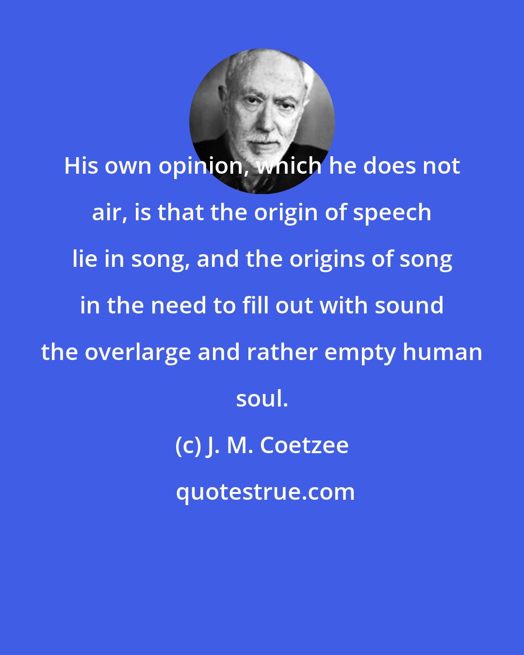 J. M. Coetzee: His own opinion, which he does not air, is that the origin of speech lie in song, and the origins of song in the need to fill out with sound the overlarge and rather empty human soul.