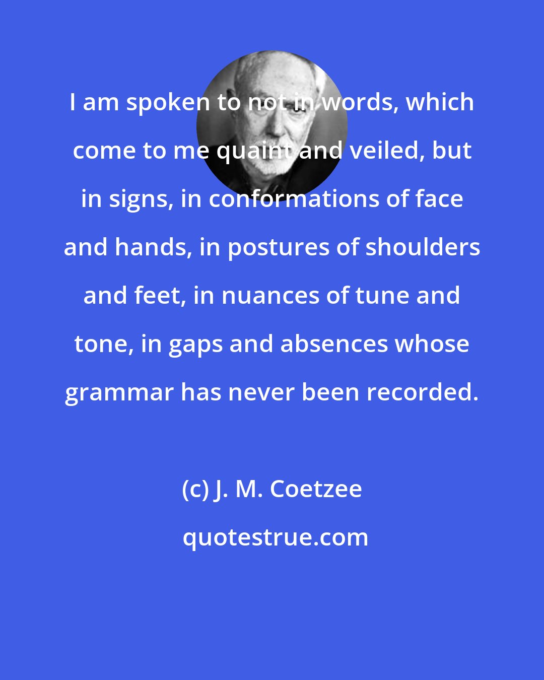 J. M. Coetzee: I am spoken to not in words, which come to me quaint and veiled, but in signs, in conformations of face and hands, in postures of shoulders and feet, in nuances of tune and tone, in gaps and absences whose grammar has never been recorded.