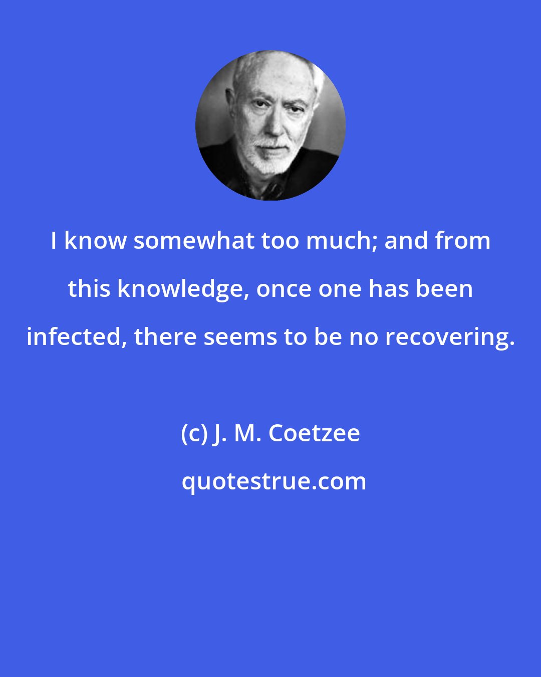 J. M. Coetzee: I know somewhat too much; and from this knowledge, once one has been infected, there seems to be no recovering.