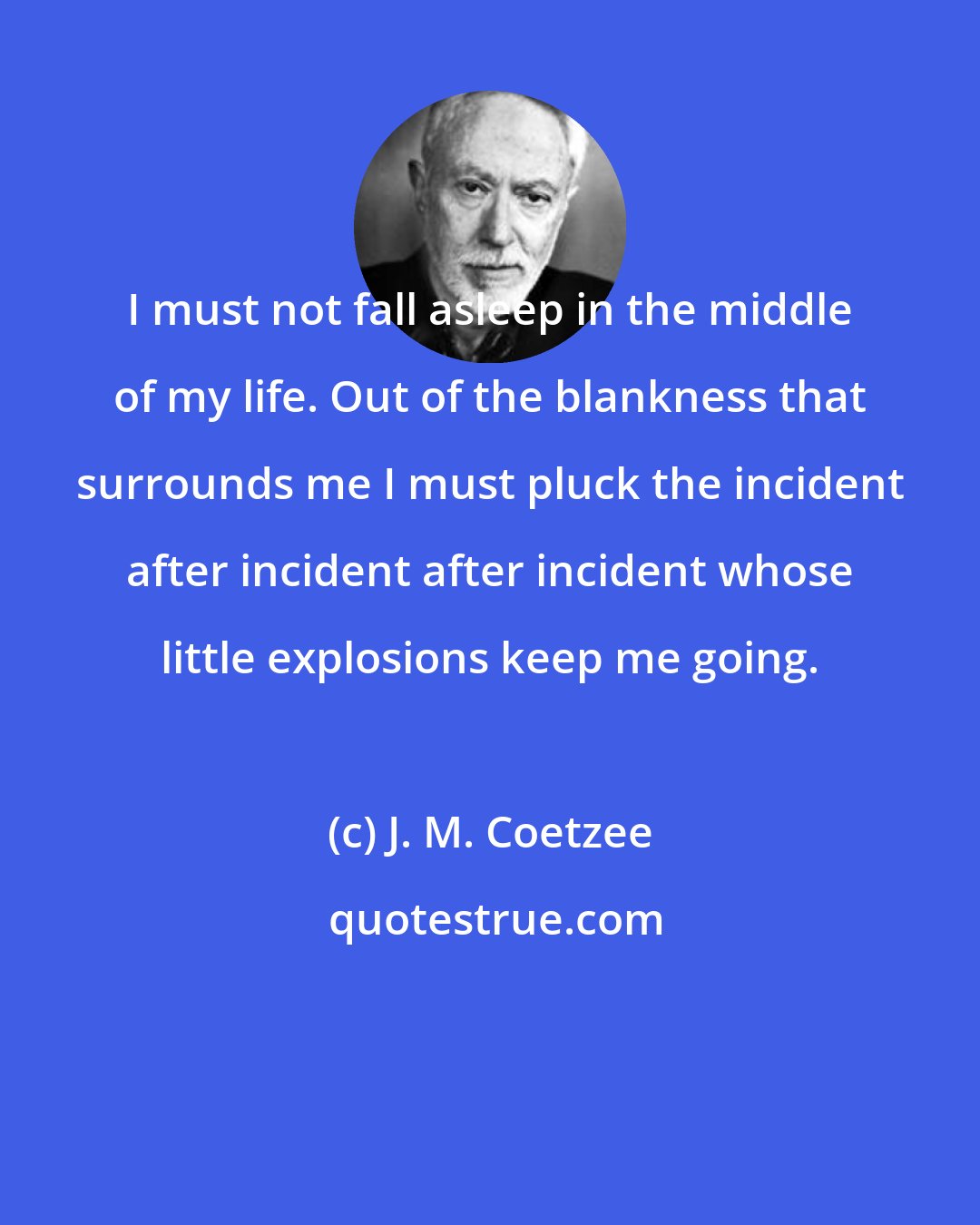 J. M. Coetzee: I must not fall asleep in the middle of my life. Out of the blankness that surrounds me I must pluck the incident after incident after incident whose little explosions keep me going.