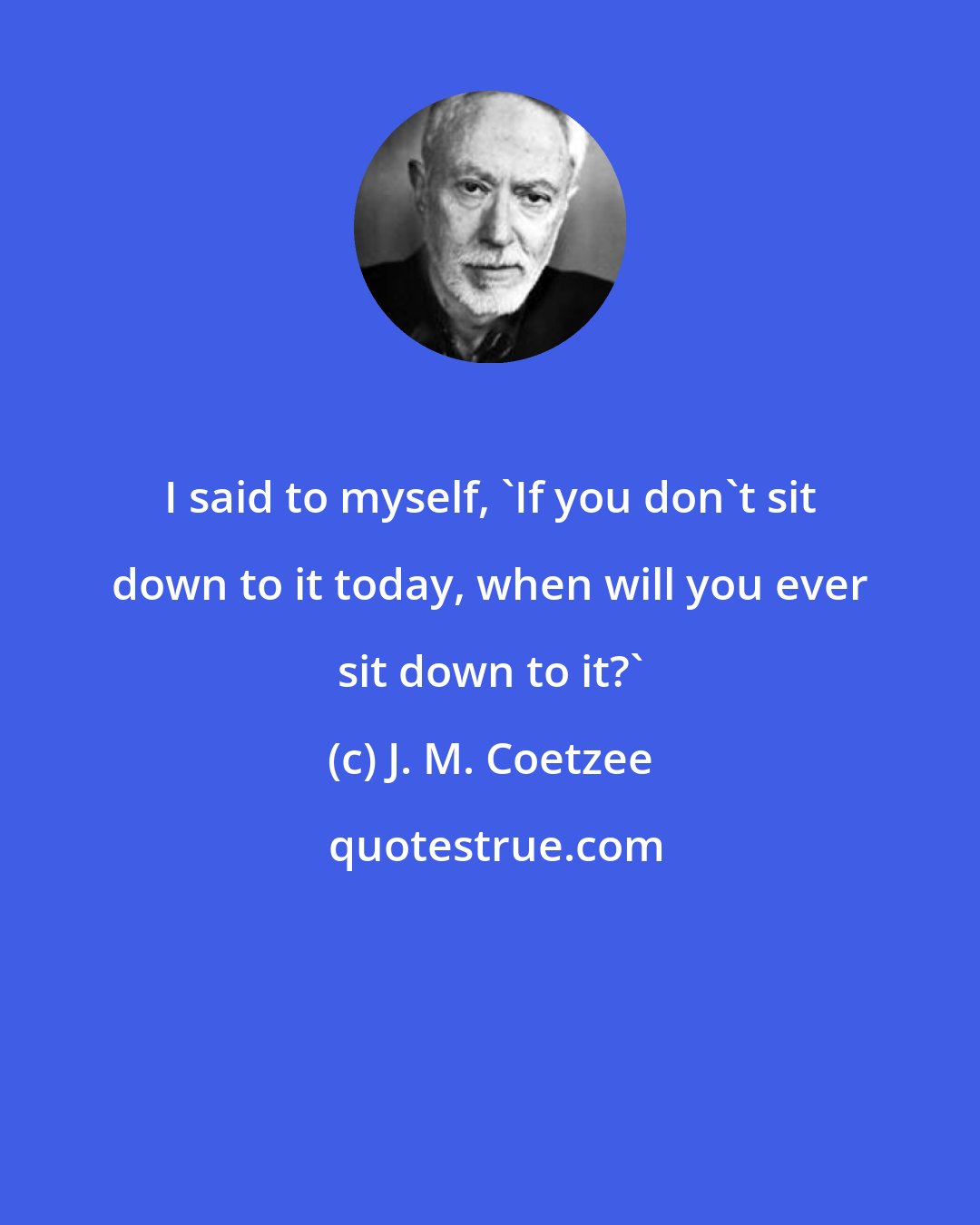 J. M. Coetzee: I said to myself, 'If you don't sit down to it today, when will you ever sit down to it?'