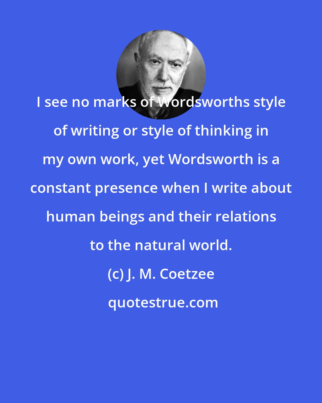 J. M. Coetzee: I see no marks of Wordsworths style of writing or style of thinking in my own work, yet Wordsworth is a constant presence when I write about human beings and their relations to the natural world.