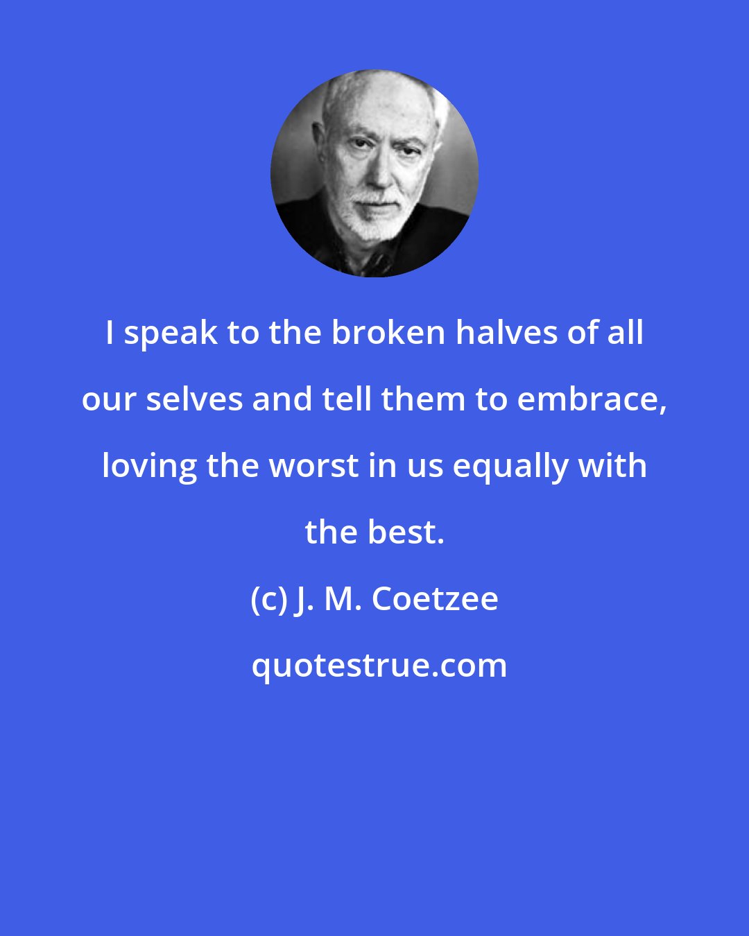 J. M. Coetzee: I speak to the broken halves of all our selves and tell them to embrace, loving the worst in us equally with the best.