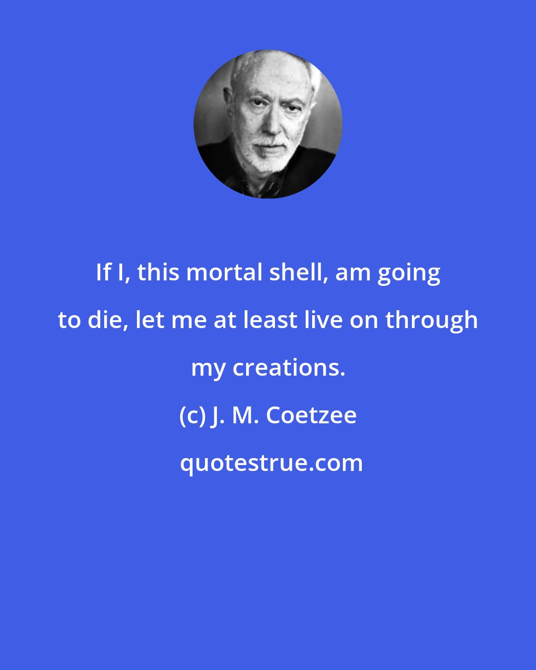 J. M. Coetzee: If I, this mortal shell, am going to die, let me at least live on through my creations.