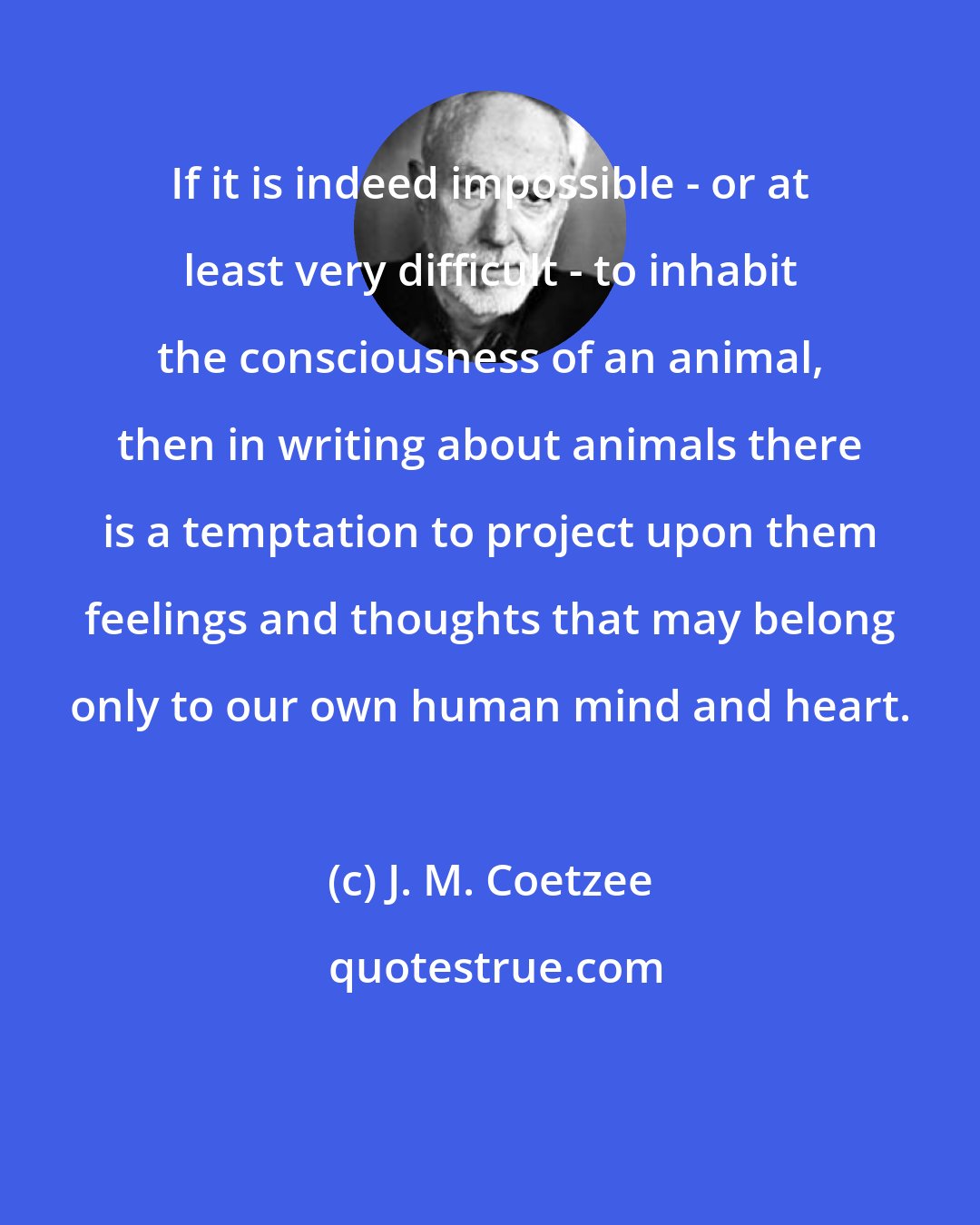 J. M. Coetzee: If it is indeed impossible - or at least very difficult - to inhabit the consciousness of an animal, then in writing about animals there is a temptation to project upon them feelings and thoughts that may belong only to our own human mind and heart.