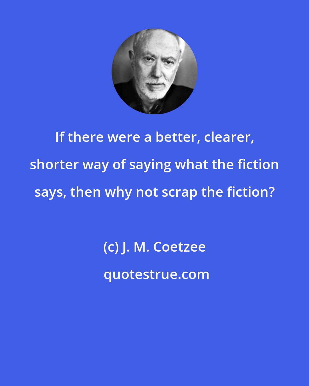 J. M. Coetzee: If there were a better, clearer, shorter way of saying what the fiction says, then why not scrap the fiction?