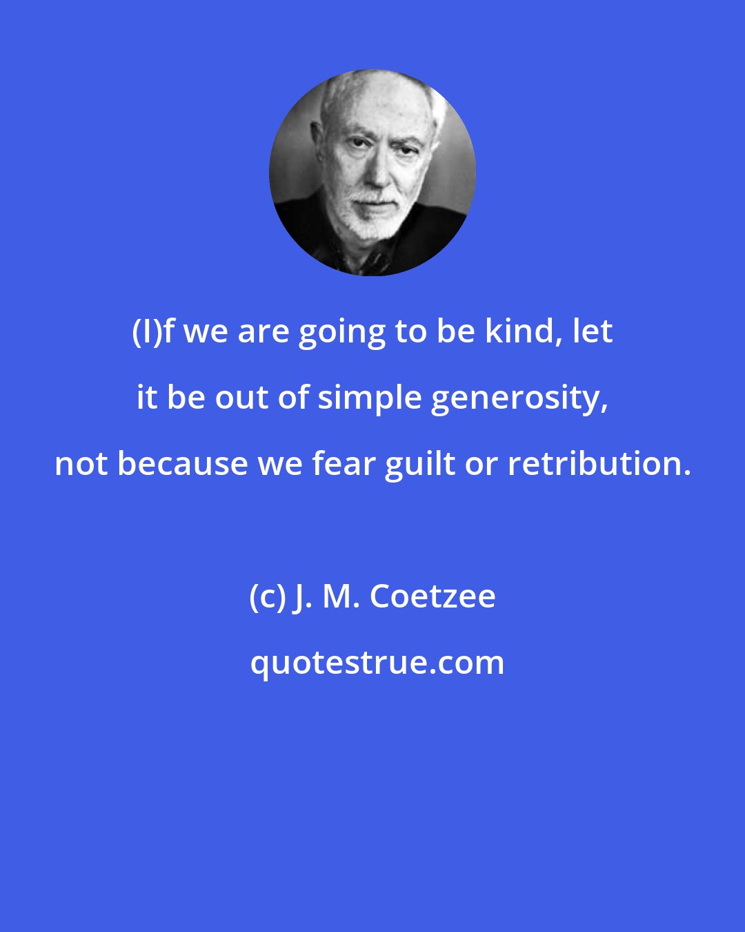 J. M. Coetzee: (I)f we are going to be kind, let it be out of simple generosity, not because we fear guilt or retribution.