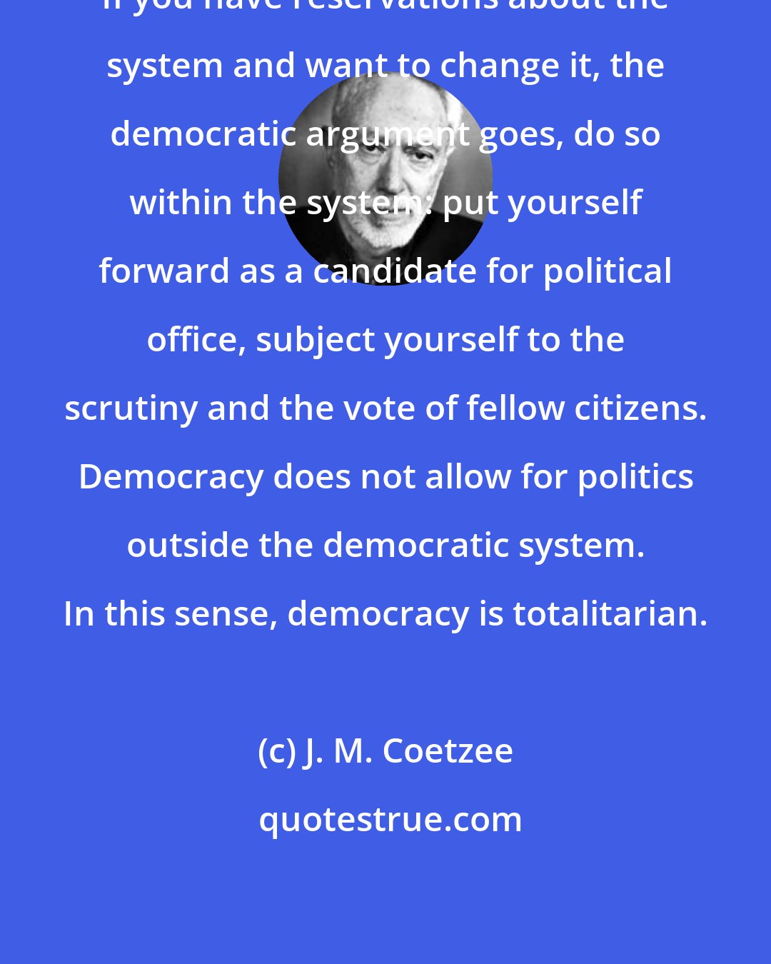 J. M. Coetzee: If you have reservations about the system and want to change it, the democratic argument goes, do so within the system: put yourself forward as a candidate for political office, subject yourself to the scrutiny and the vote of fellow citizens. Democracy does not allow for politics outside the democratic system. In this sense, democracy is totalitarian.