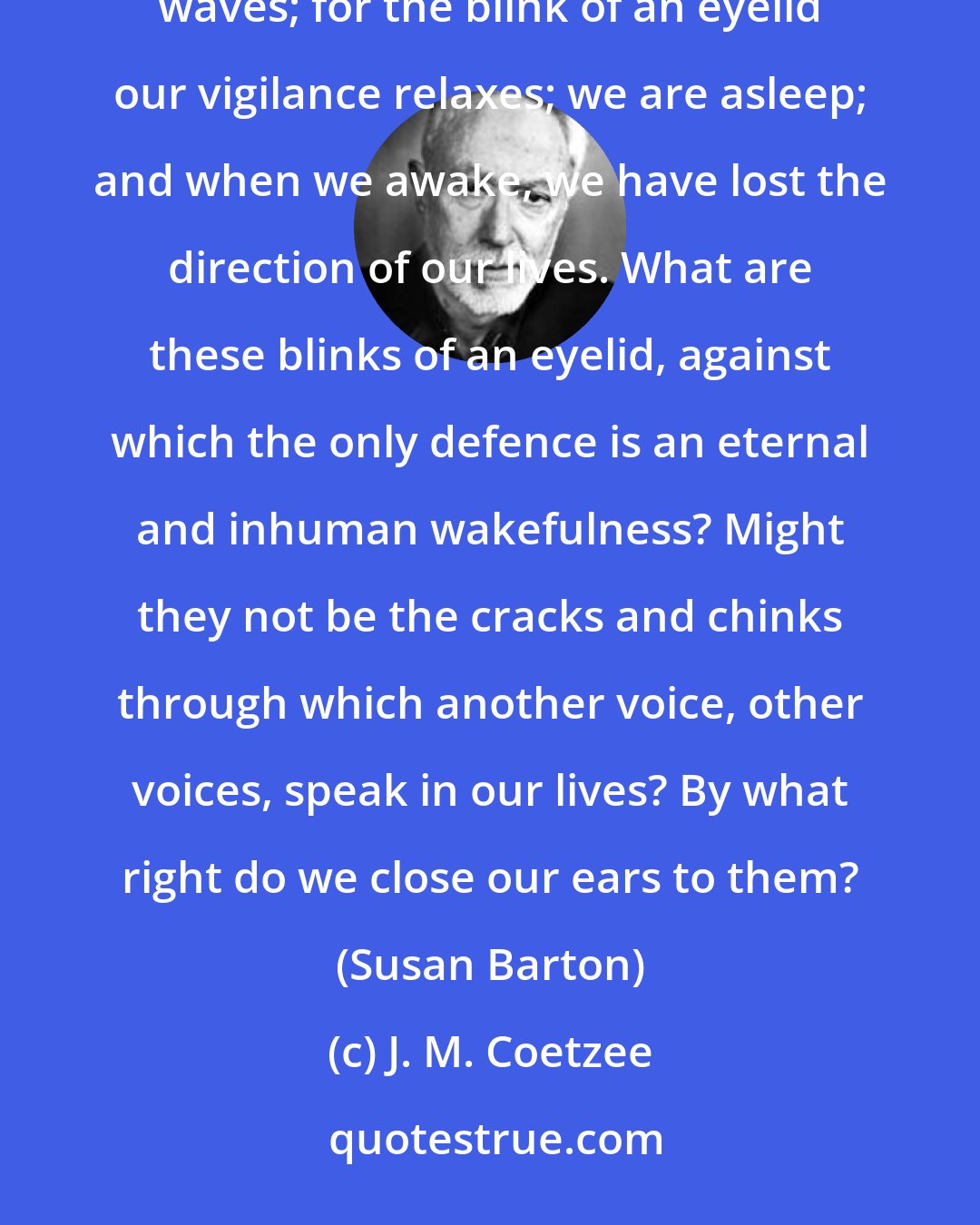 J. M. Coetzee: In a world of chance is there a better and a worse? We yield to a stranger's embrace or give ourselves to the waves; for the blink of an eyelid our vigilance relaxes; we are asleep; and when we awake, we have lost the direction of our lives. What are these blinks of an eyelid, against which the only defence is an eternal and inhuman wakefulness? Might they not be the cracks and chinks through which another voice, other voices, speak in our lives? By what right do we close our ears to them? (Susan Barton)