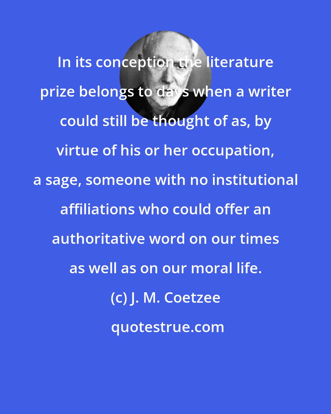 J. M. Coetzee: In its conception the literature prize belongs to days when a writer could still be thought of as, by virtue of his or her occupation, a sage, someone with no institutional affiliations who could offer an authoritative word on our times as well as on our moral life.