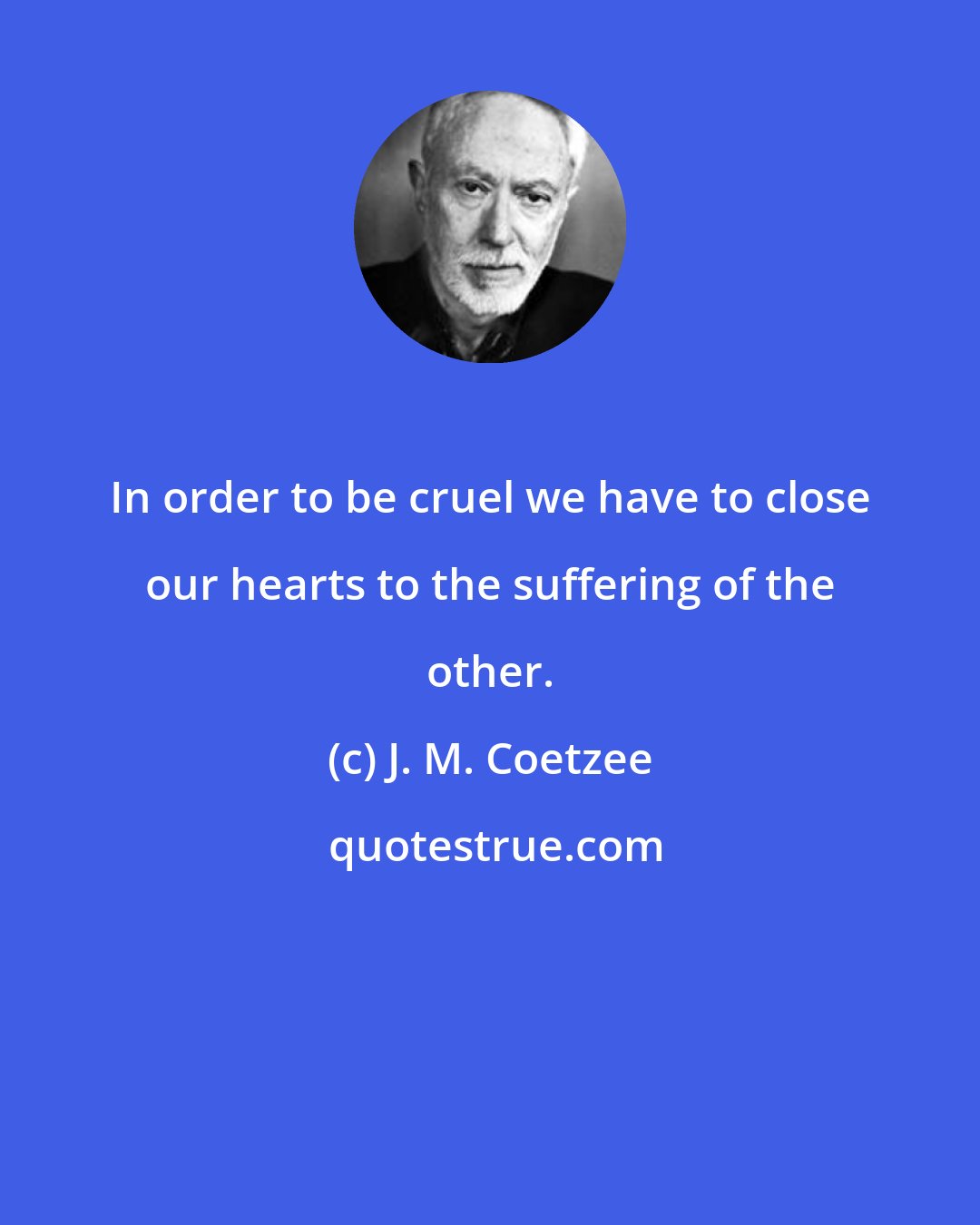 J. M. Coetzee: In order to be cruel we have to close our hearts to the suffering of the other.