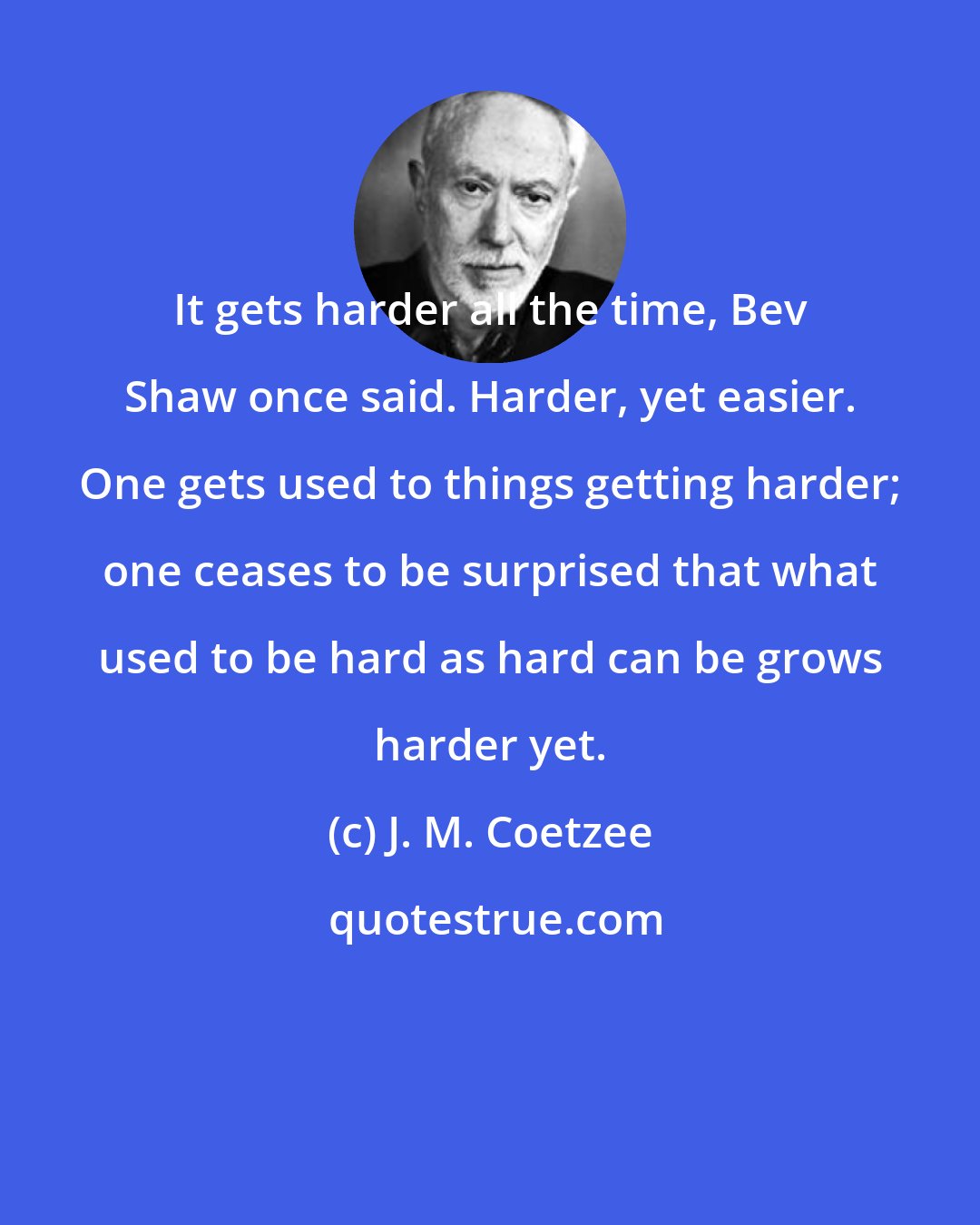 J. M. Coetzee: It gets harder all the time, Bev Shaw once said. Harder, yet easier. One gets used to things getting harder; one ceases to be surprised that what used to be hard as hard can be grows harder yet.