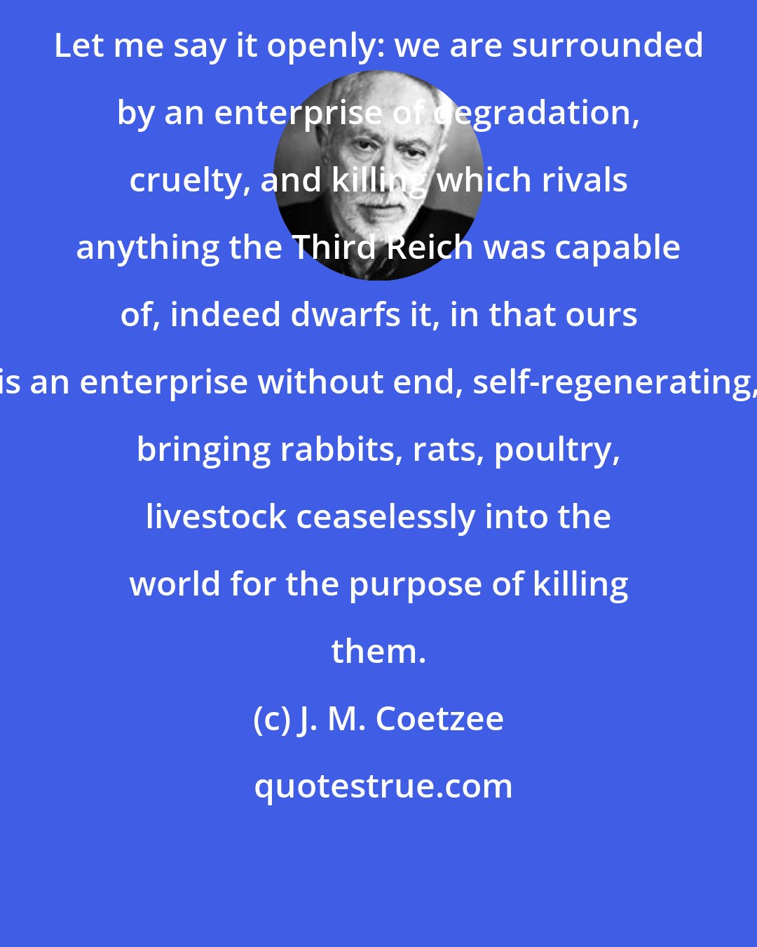 J. M. Coetzee: Let me say it openly: we are surrounded by an enterprise of degradation, cruelty, and killing which rivals anything the Third Reich was capable of, indeed dwarfs it, in that ours is an enterprise without end, self-regenerating, bringing rabbits, rats, poultry, livestock ceaselessly into the world for the purpose of killing them.