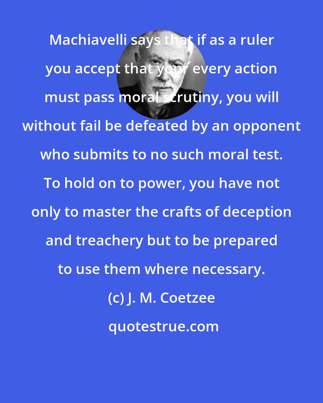 J. M. Coetzee: Machiavelli says that if as a ruler you accept that your every action must pass moral scrutiny, you will without fail be defeated by an opponent who submits to no such moral test. To hold on to power, you have not only to master the crafts of deception and treachery but to be prepared to use them where necessary.