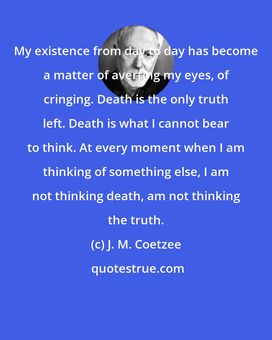 J. M. Coetzee: My existence from day to day has become a matter of averting my eyes, of cringing. Death is the only truth left. Death is what I cannot bear to think. At every moment when I am thinking of something else, I am not thinking death, am not thinking the truth.