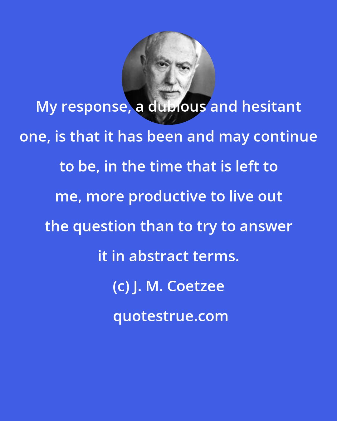 J. M. Coetzee: My response, a dubious and hesitant one, is that it has been and may continue to be, in the time that is left to me, more productive to live out the question than to try to answer it in abstract terms.