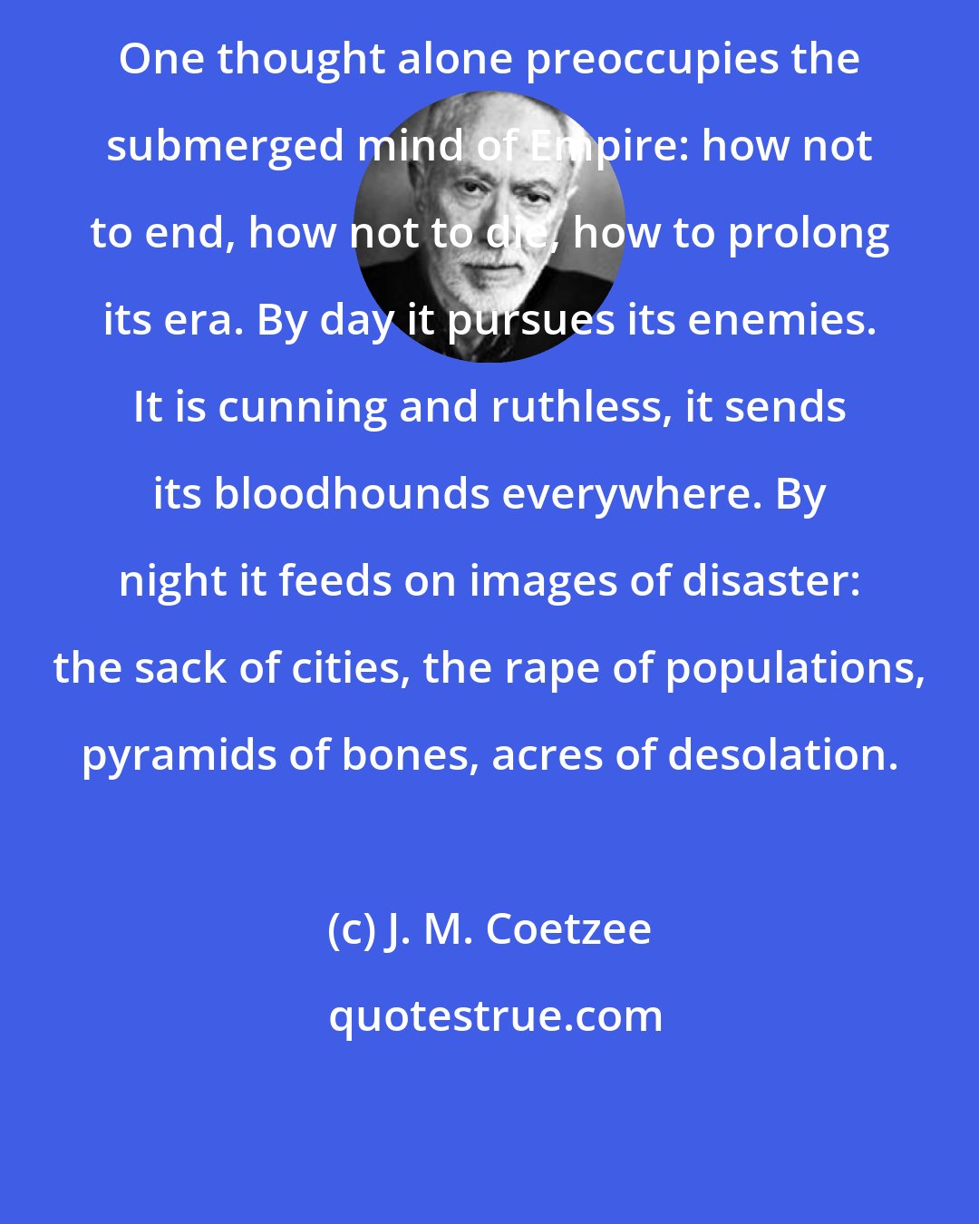 J. M. Coetzee: One thought alone preoccupies the submerged mind of Empire: how not to end, how not to die, how to prolong its era. By day it pursues its enemies. It is cunning and ruthless, it sends its bloodhounds everywhere. By night it feeds on images of disaster: the sack of cities, the rape of populations, pyramids of bones, acres of desolation.