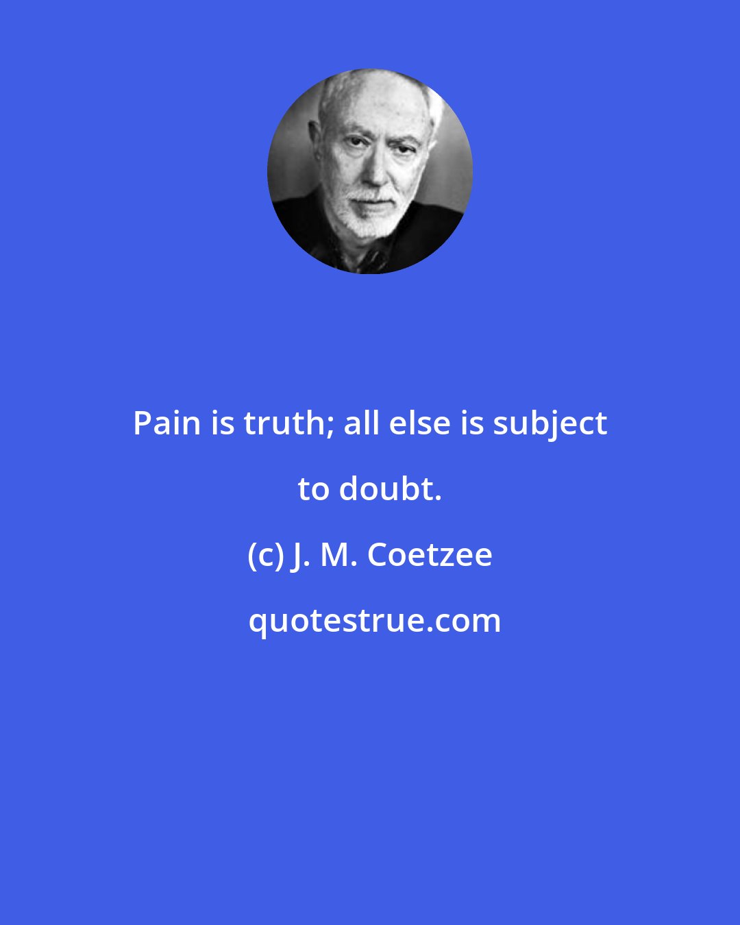 J. M. Coetzee: Pain is truth; all else is subject to doubt.