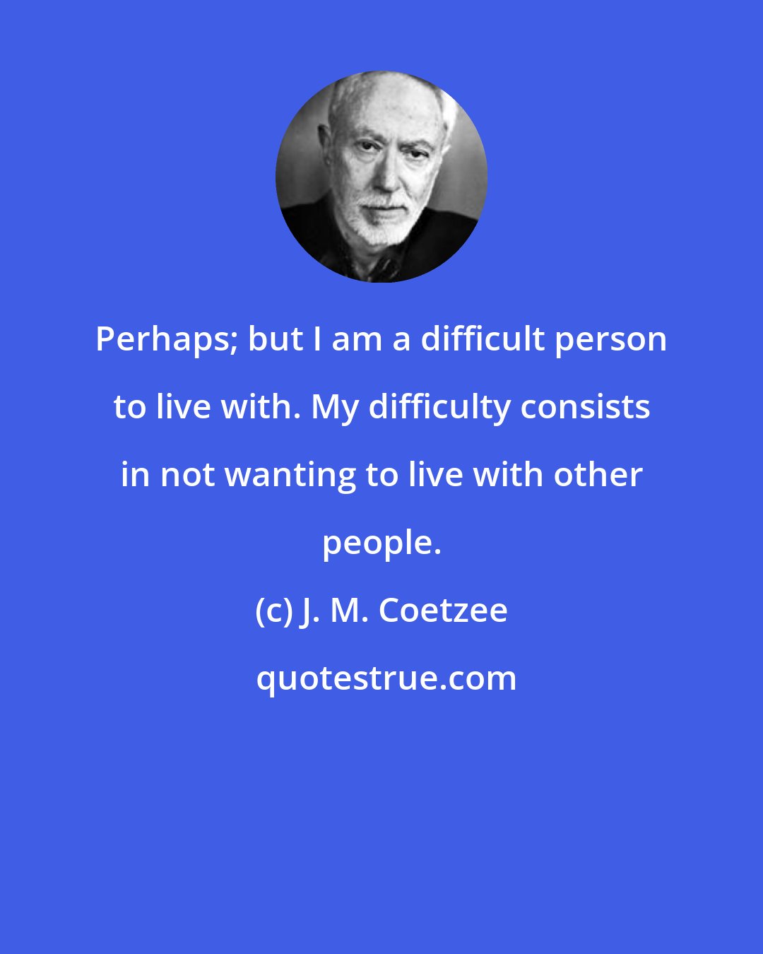 J. M. Coetzee: Perhaps; but I am a difficult person to live with. My difficulty consists in not wanting to live with other people.