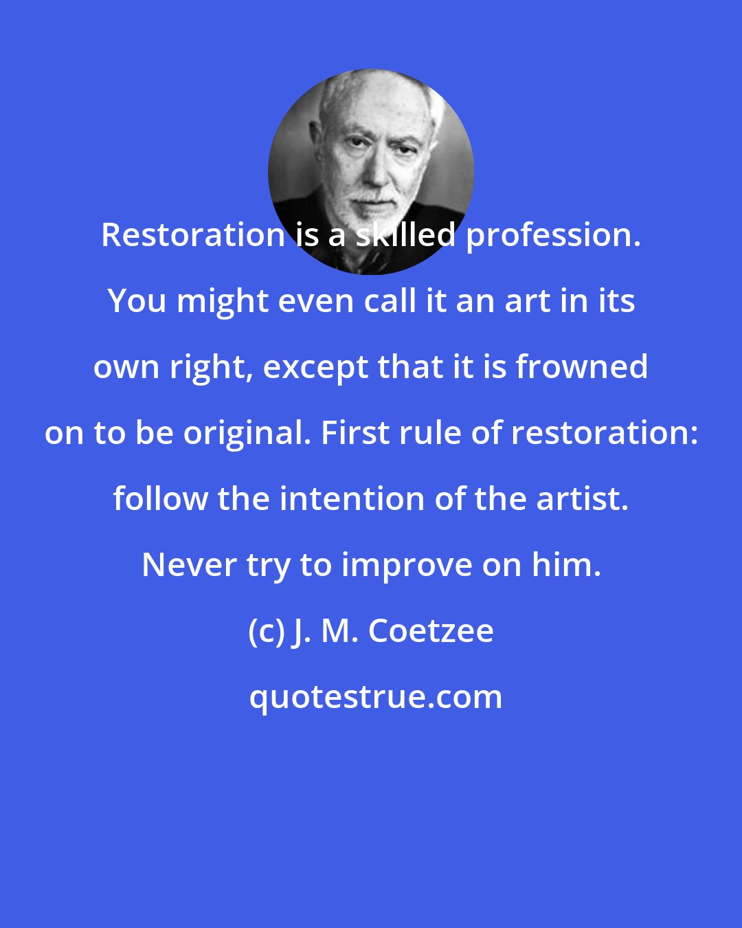 J. M. Coetzee: Restoration is a skilled profession. You might even call it an art in its own right, except that it is frowned on to be original. First rule of restoration: follow the intention of the artist. Never try to improve on him.