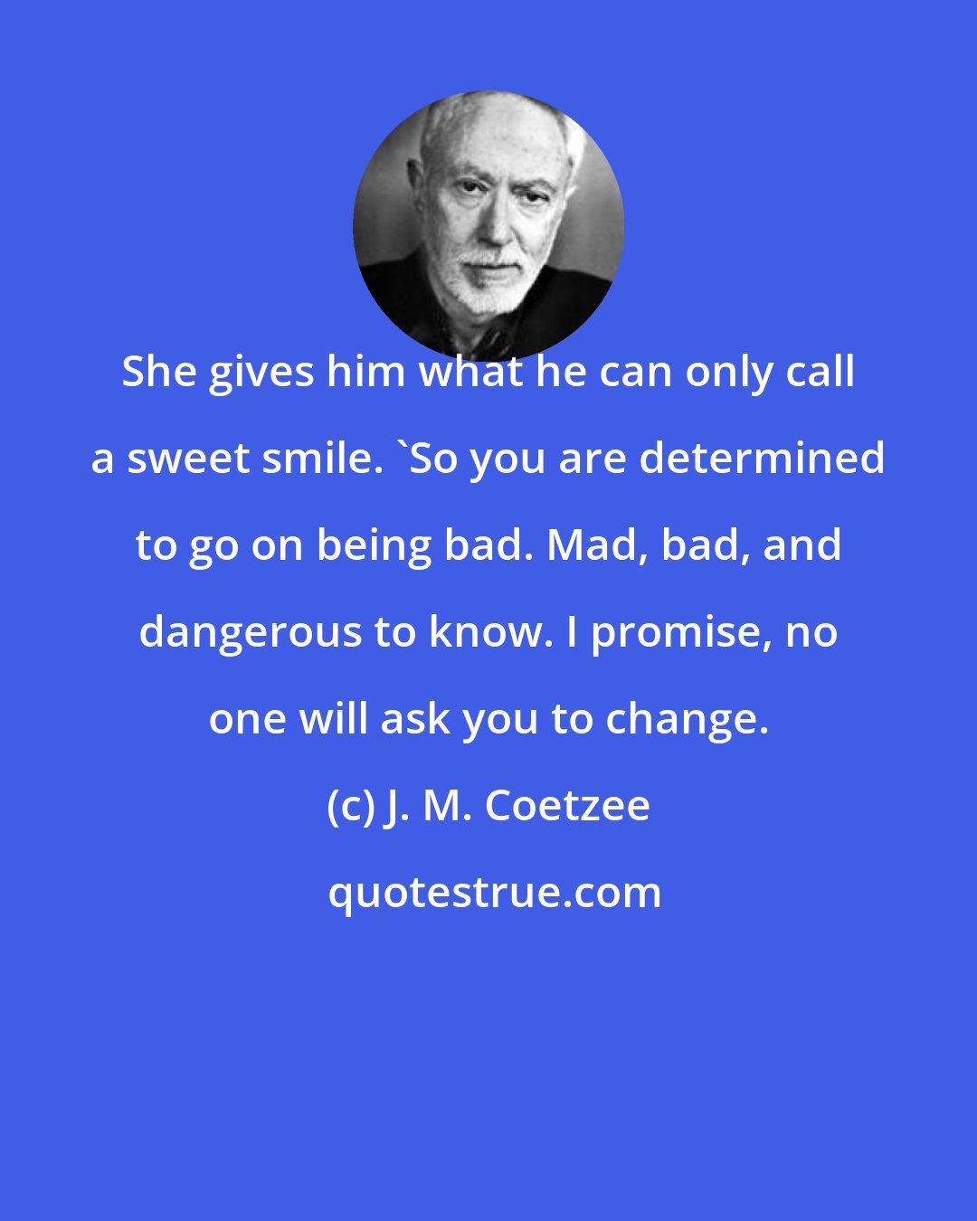 J. M. Coetzee: She gives him what he can only call a sweet smile. 'So you are determined to go on being bad. Mad, bad, and dangerous to know. I promise, no one will ask you to change.