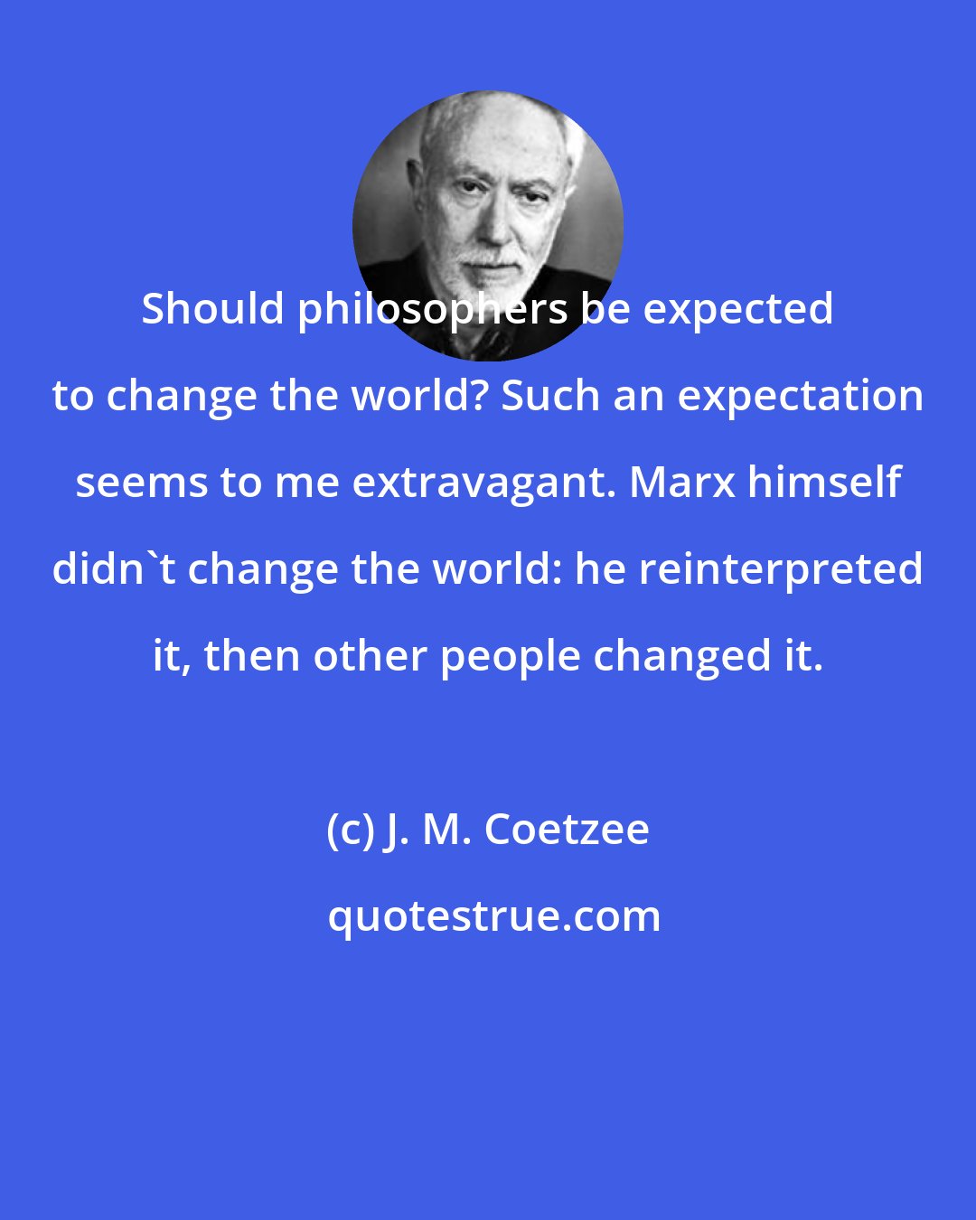 J. M. Coetzee: Should philosophers be expected to change the world? Such an expectation seems to me extravagant. Marx himself didn't change the world: he reinterpreted it, then other people changed it.