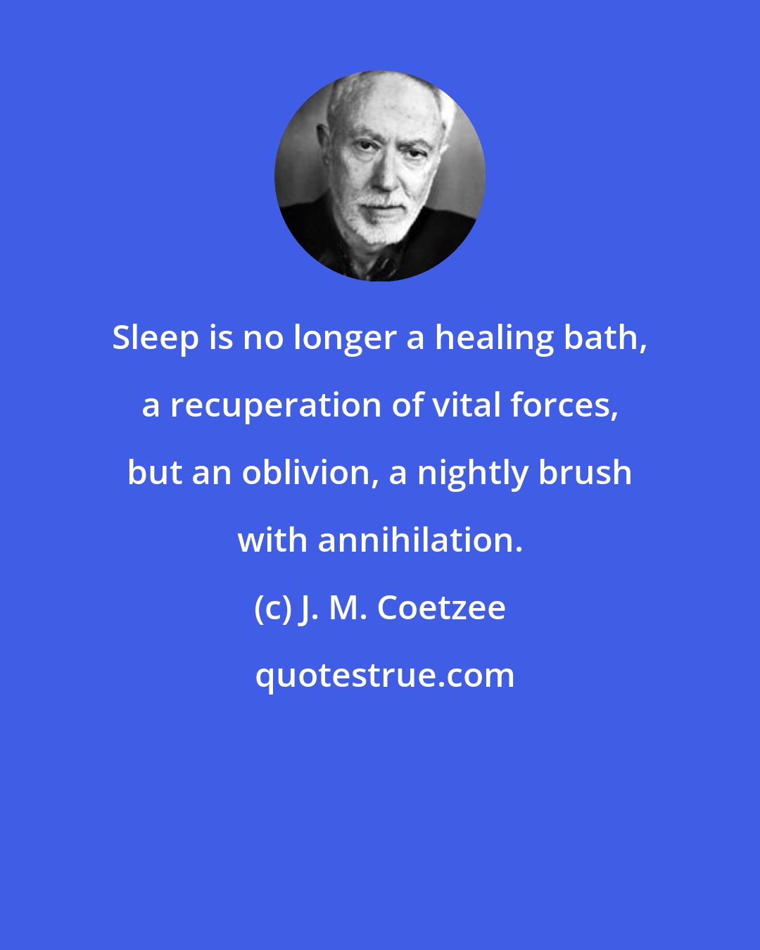 J. M. Coetzee: Sleep is no longer a healing bath, a recuperation of vital forces, but an oblivion, a nightly brush with annihilation.