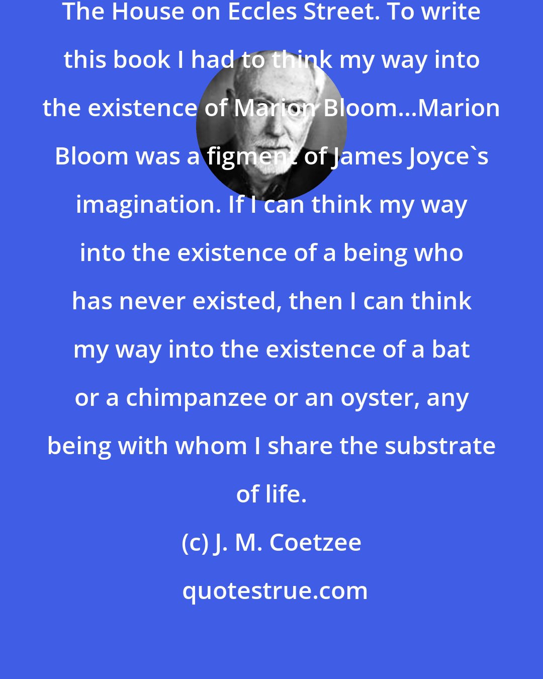 J. M. Coetzee: Some years ago I wrote a book called The House on Eccles Street. To write this book I had to think my way into the existence of Marion Bloom...Marion Bloom was a figment of James Joyce's imagination. If I can think my way into the existence of a being who has never existed, then I can think my way into the existence of a bat or a chimpanzee or an oyster, any being with whom I share the substrate of life.