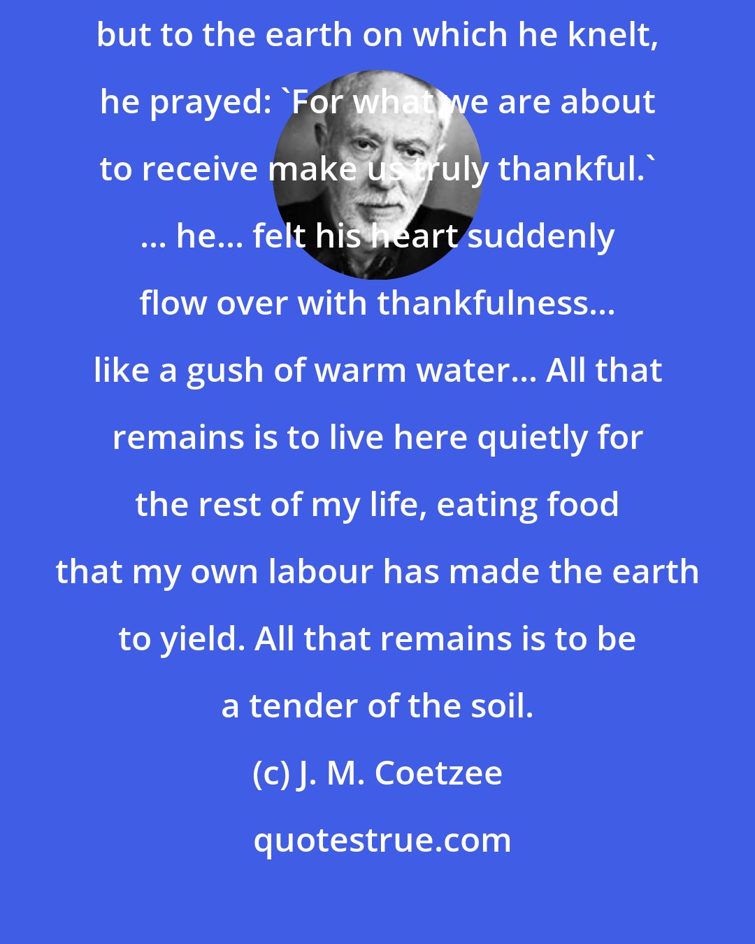 J. M. Coetzee: Speaking the words he had been taught, directing them no longer upward but to the earth on which he knelt, he prayed: 'For what we are about to receive make us truly thankful.' ... he... felt his heart suddenly flow over with thankfulness... like a gush of warm water... All that remains is to live here quietly for the rest of my life, eating food that my own labour has made the earth to yield. All that remains is to be a tender of the soil.