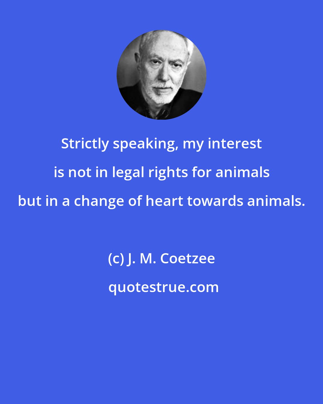 J. M. Coetzee: Strictly speaking, my interest is not in legal rights for animals but in a change of heart towards animals.