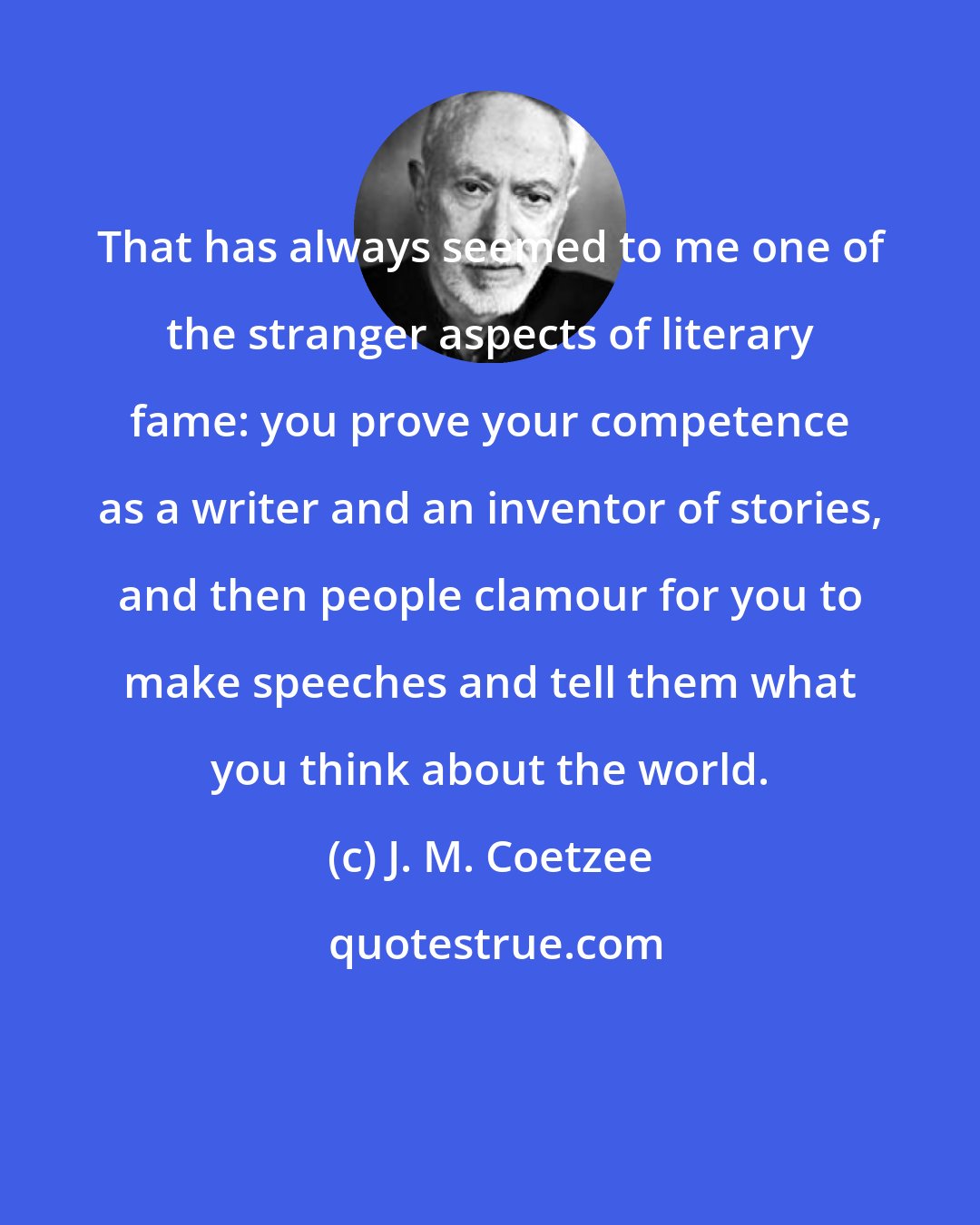 J. M. Coetzee: That has always seemed to me one of the stranger aspects of literary fame: you prove your competence as a writer and an inventor of stories, and then people clamour for you to make speeches and tell them what you think about the world.