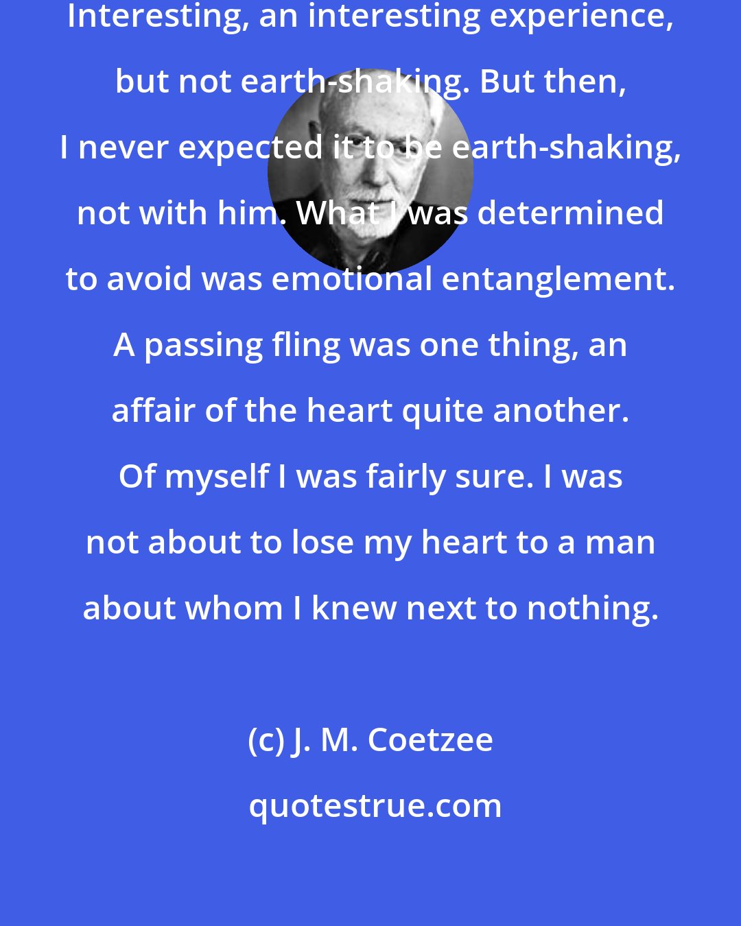 J. M. Coetzee: That was our first time together. Interesting, an interesting experience, but not earth-shaking. But then, I never expected it to be earth-shaking, not with him. What I was determined to avoid was emotional entanglement. A passing fling was one thing, an affair of the heart quite another. Of myself I was fairly sure. I was not about to lose my heart to a man about whom I knew next to nothing.