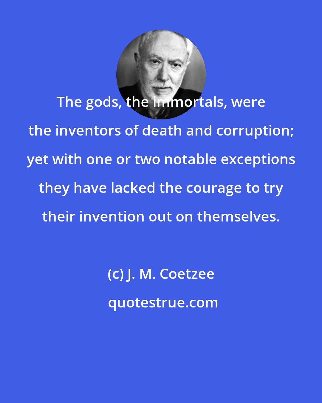 J. M. Coetzee: The gods, the immortals, were the inventors of death and corruption; yet with one or two notable exceptions they have lacked the courage to try their invention out on themselves.