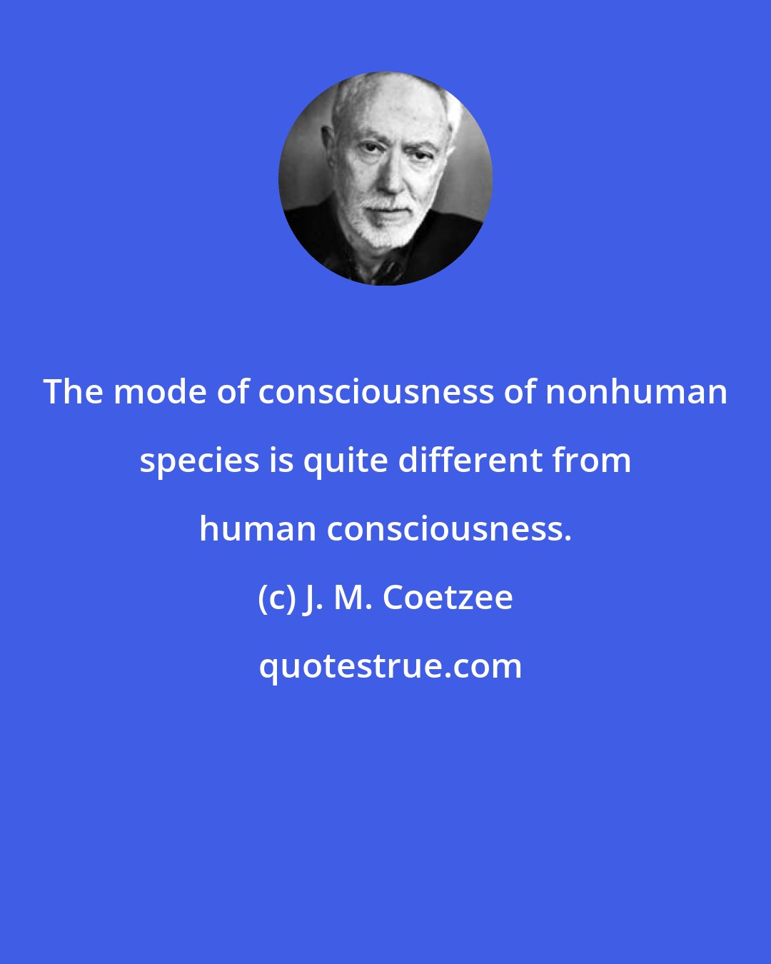 J. M. Coetzee: The mode of consciousness of nonhuman species is quite different from human consciousness.