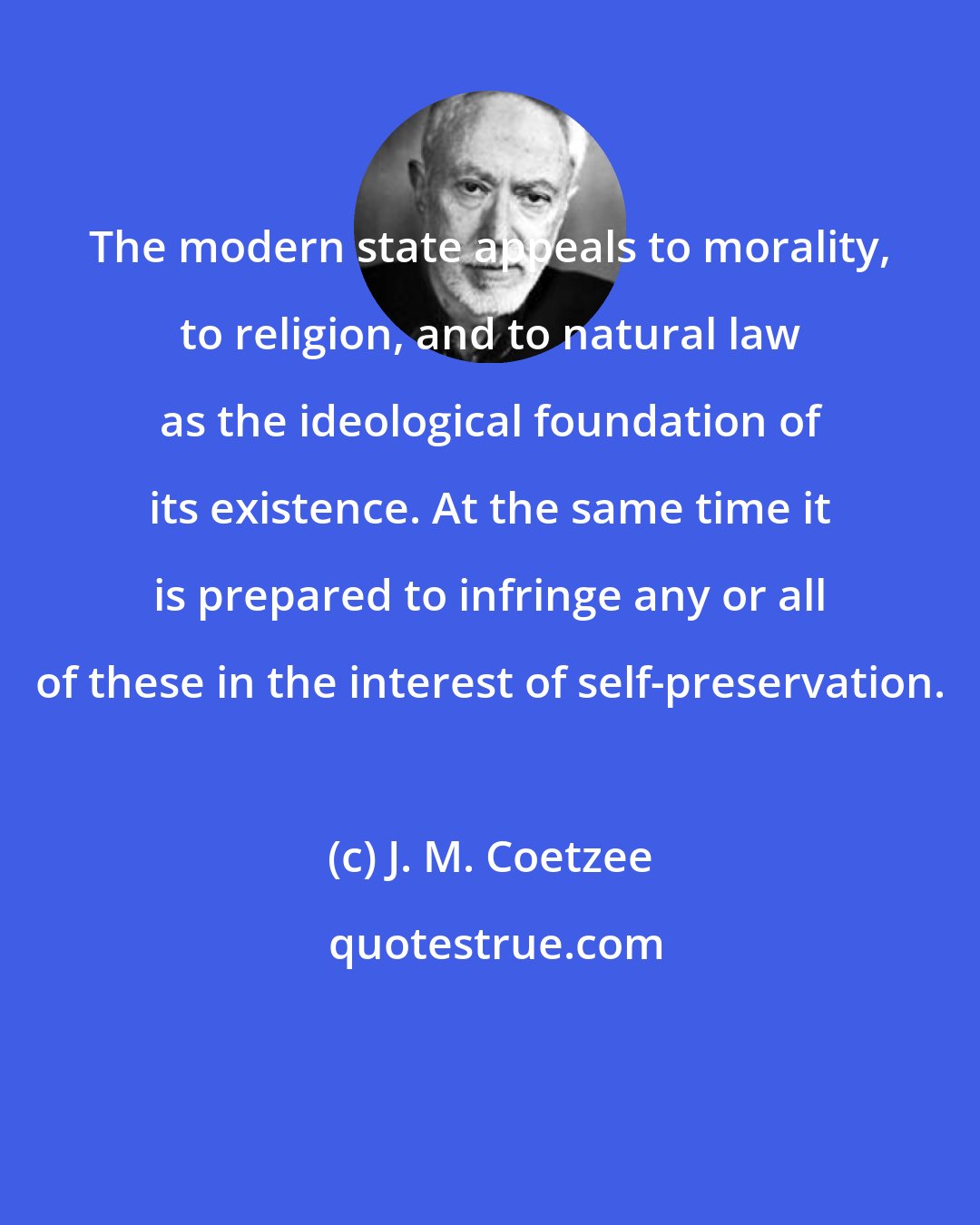 J. M. Coetzee: The modern state appeals to morality, to religion, and to natural law as the ideological foundation of its existence. At the same time it is prepared to infringe any or all of these in the interest of self-preservation.