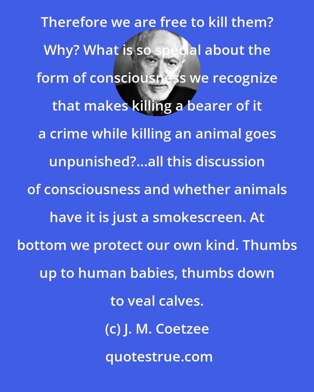 J. M. Coetzee: They have no consciousness therefore. Therefore what? Therefore we are free to use them for our own ends? Therefore we are free to kill them? Why? What is so special about the form of consciousness we recognize that makes killing a bearer of it a crime while killing an animal goes unpunished?...all this discussion of consciousness and whether animals have it is just a smokescreen. At bottom we protect our own kind. Thumbs up to human babies, thumbs down to veal calves.