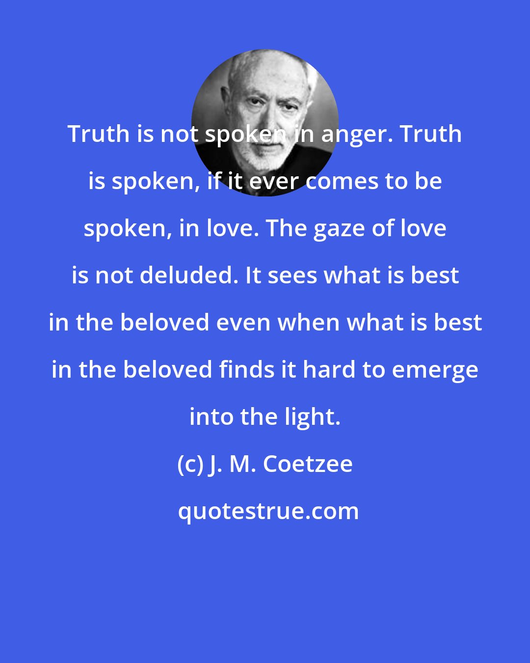 J. M. Coetzee: Truth is not spoken in anger. Truth is spoken, if it ever comes to be spoken, in love. The gaze of love is not deluded. It sees what is best in the beloved even when what is best in the beloved finds it hard to emerge into the light.