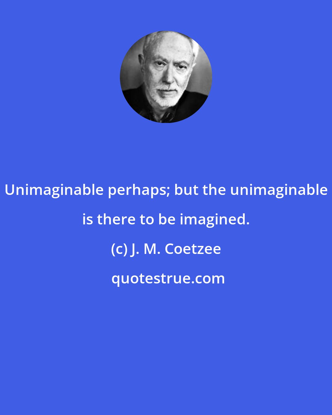 J. M. Coetzee: Unimaginable perhaps; but the unimaginable is there to be imagined.