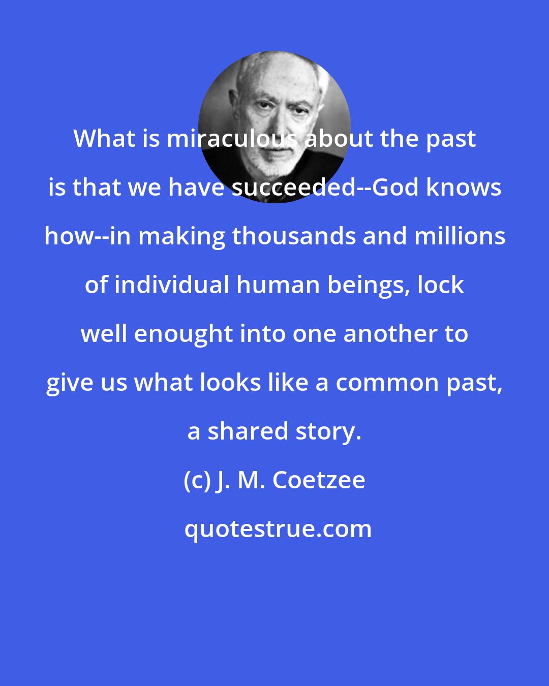 J. M. Coetzee: What is miraculous about the past is that we have succeeded--God knows how--in making thousands and millions of individual human beings, lock well enought into one another to give us what looks like a common past, a shared story.