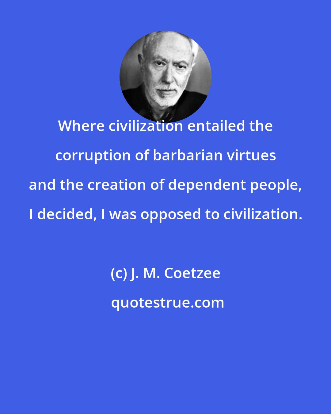 J. M. Coetzee: Where civilization entailed the corruption of barbarian virtues and the creation of dependent people, I decided, I was opposed to civilization.