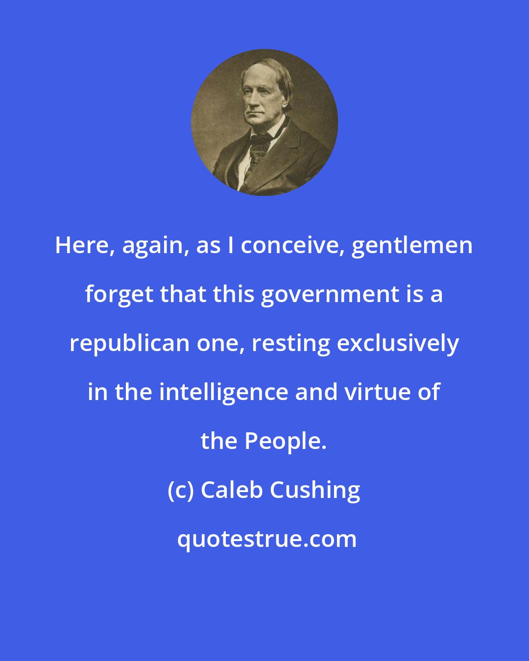 Caleb Cushing: Here, again, as I conceive, gentlemen forget that this government is a republican one, resting exclusively in the intelligence and virtue of the People.