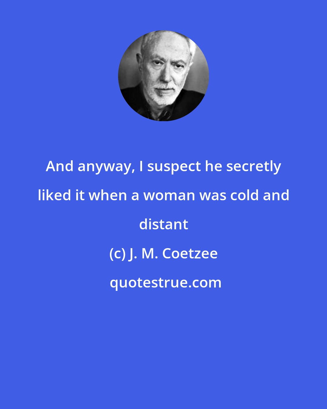 J. M. Coetzee: And anyway, I suspect he secretly liked it when a woman was cold and distant