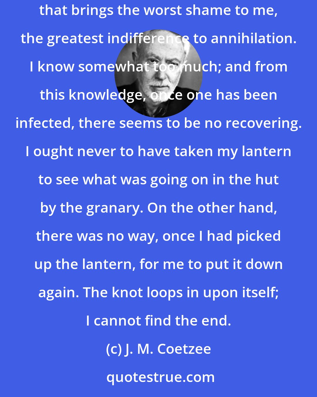 J. M. Coetzee: But it is the knowledge of how contingent my unease is, how dependent on a baby that wails beneath my window one day and does not wail the next, that brings the worst shame to me, the greatest indifference to annihilation. I know somewhat too much; and from this knowledge, once one has been infected, there seems to be no recovering. I ought never to have taken my lantern to see what was going on in the hut by the granary. On the other hand, there was no way, once I had picked up the lantern, for me to put it down again. The knot loops in upon itself; I cannot find the end.