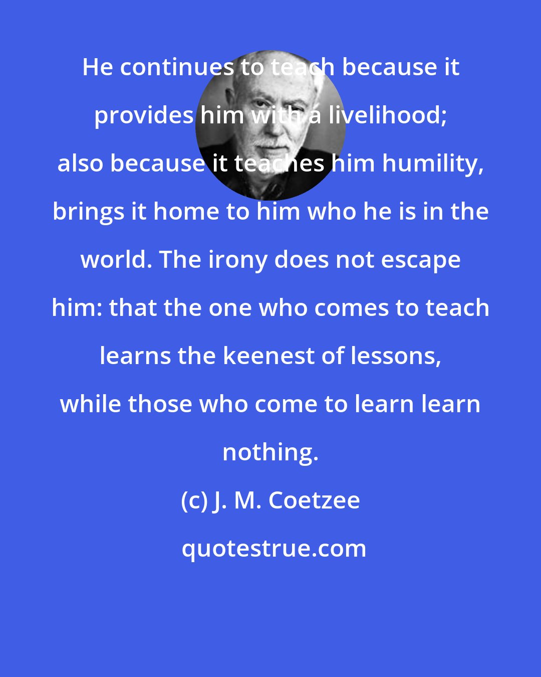 J. M. Coetzee: He continues to teach because it provides him with a livelihood; also because it teaches him humility, brings it home to him who he is in the world. The irony does not escape him: that the one who comes to teach learns the keenest of lessons, while those who come to learn learn nothing.