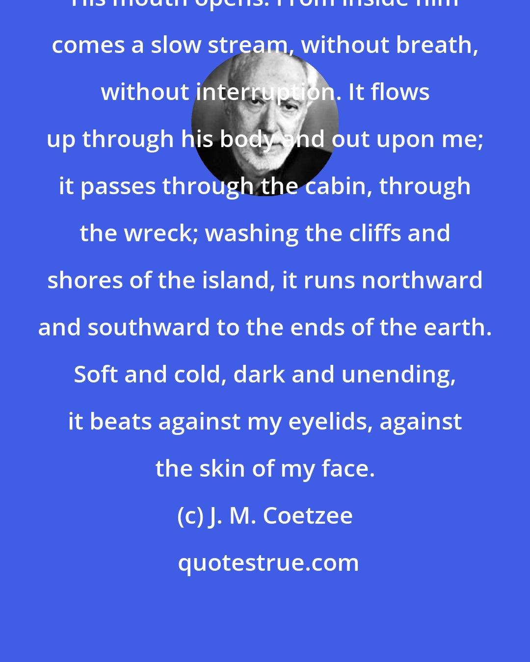 J. M. Coetzee: His mouth opens. From inside him comes a slow stream, without breath, without interruption. It flows up through his body and out upon me; it passes through the cabin, through the wreck; washing the cliffs and shores of the island, it runs northward and southward to the ends of the earth. Soft and cold, dark and unending, it beats against my eyelids, against the skin of my face.