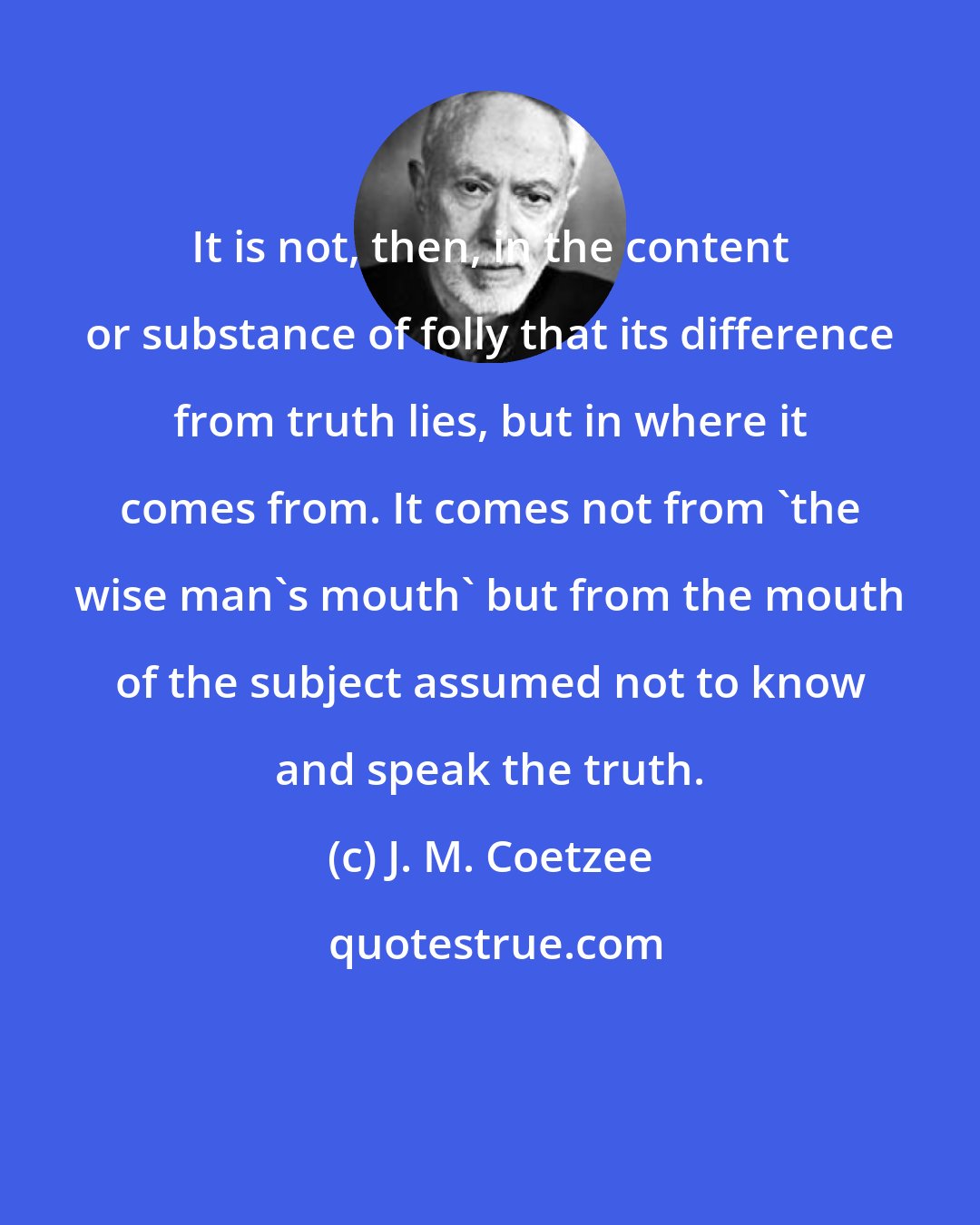 J. M. Coetzee: It is not, then, in the content or substance of folly that its difference from truth lies, but in where it comes from. It comes not from 'the wise man's mouth' but from the mouth of the subject assumed not to know and speak the truth.