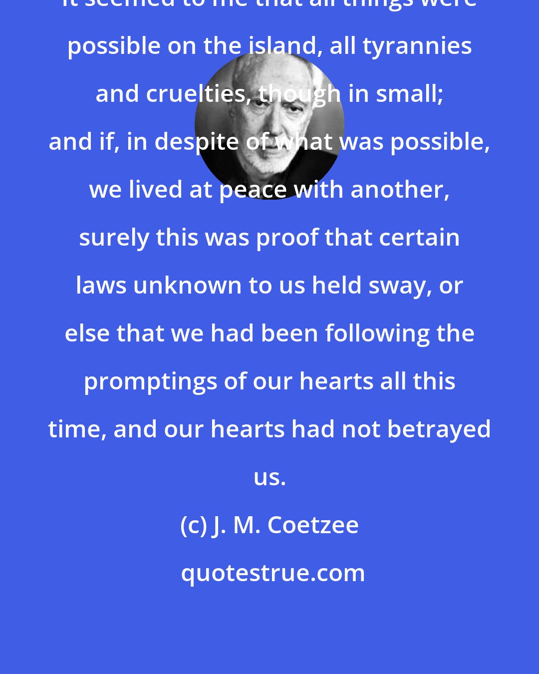 J. M. Coetzee: It seemed to me that all things were possible on the island, all tyrannies and cruelties, though in small; and if, in despite of what was possible, we lived at peace with another, surely this was proof that certain laws unknown to us held sway, or else that we had been following the promptings of our hearts all this time, and our hearts had not betrayed us.